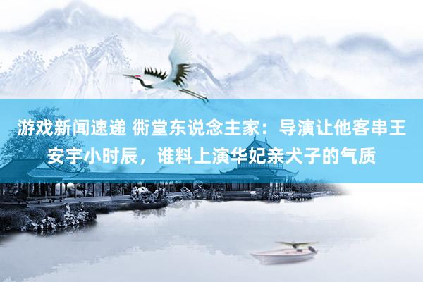 游戏新闻速递 衖堂东说念主家：导演让他客串王安宇小时辰，谁料上演华妃亲犬子的气质