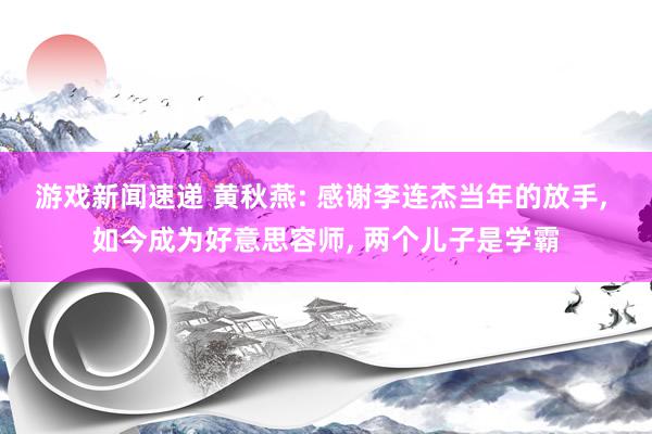 游戏新闻速递 黄秋燕: 感谢李连杰当年的放手, 如今成为好意思容师, 两个儿子是学霸