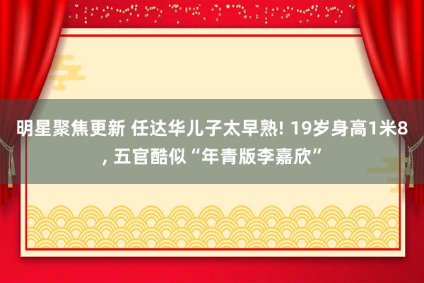 明星聚焦更新 任达华儿子太早熟! 19岁身高1米8, 五官酷似“年青版李嘉欣”