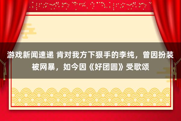 游戏新闻速递 肯对我方下狠手的李纯，曾因扮装被网暴，如今因《好团圆》受歌颂