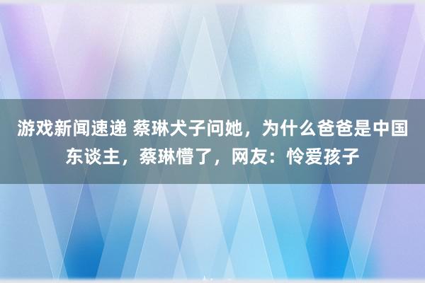 游戏新闻速递 蔡琳犬子问她，为什么爸爸是中国东谈主，蔡琳懵了，网友：怜爱孩子