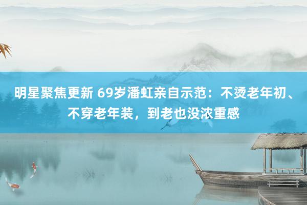 明星聚焦更新 69岁潘虹亲自示范：不烫老年初、不穿老年装，到老也没浓重感