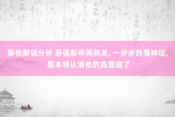 影视解读分析 最强影帝周润发, 一步步跌落神坛, 是本领认清他的真面庞了