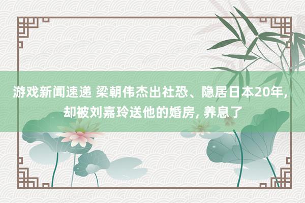 游戏新闻速递 梁朝伟杰出社恐、隐居日本20年, 却被刘嘉玲送他的婚房, 养息了