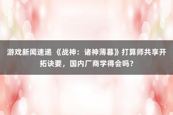 游戏新闻速递 《战神：诸神薄暮》打算师共享开拓诀要，国内厂商学得会吗？