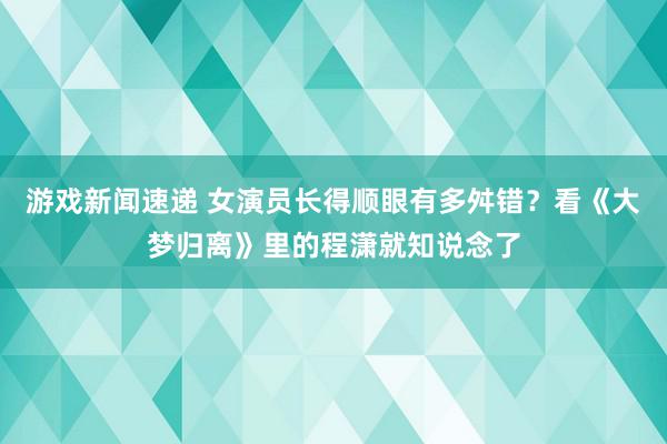 游戏新闻速递 女演员长得顺眼有多舛错？看《大梦归离》里的程潇就知说念了