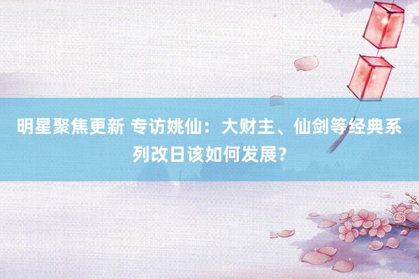 明星聚焦更新 专访姚仙：大财主、仙剑等经典系列改日该如何发展？