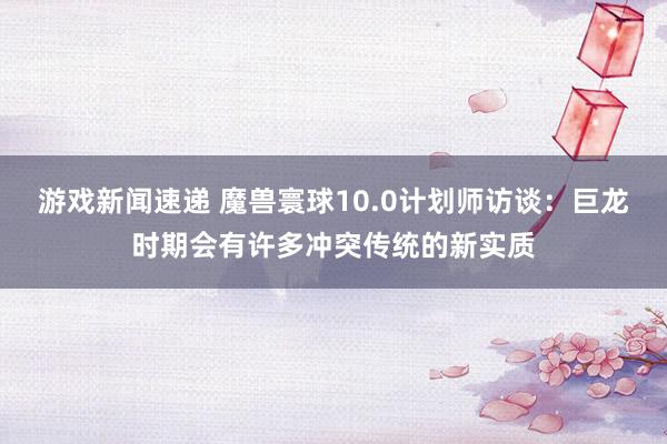 游戏新闻速递 魔兽寰球10.0计划师访谈：巨龙时期会有许多冲突传统的新实质