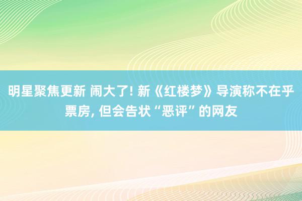 明星聚焦更新 闹大了! 新《红楼梦》导演称不在乎票房, 但会告状“恶评”的网友